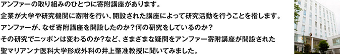 アンファーの取り組みのひとつに寄附講座があります。企業が大学や研究機関に寄附を行い、開設された講座によって研究活動を行うことを指します。アンファーが、なぜ寄附講座を開設したのか？何の研究をしているのか？その研究でニッポンは変わるのか？など、さまざまな疑問をアンファー寄附講座が開設された聖マリアンナ医科大学形成外科の井上肇准教授に聞いてみました。