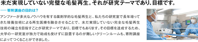 未だ実現していない完璧な毛髪再生。それが研究テーマであり、目標です。 寄附講座の目的は？ アンファーが多大なノウハウを有する薬剤学的な毛髪再生と、私たちの研究室で長年培ってきた培養技術による再生医療を融合させることで、未だ実現していない完全な毛髪再生技術の確立を目指すことが研究テーマであり、目標でもあります。その目標を達成するため、大学の一研究室が独力で助成も受けずに設置するのが難しいクリーンルームも、寄附講座によってつくることができました。