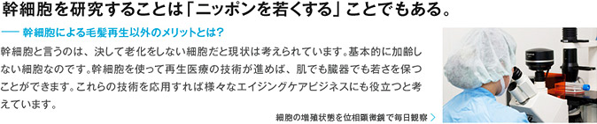 幹細胞を研究することは「ニッポンを若くする」ことでもある。 ー幹細胞による毛髪再生以外のメリットとは？幹細胞と言うのは、決して老化をしない細胞だと現状は考えられています。基本的に加齢しない細胞なのです。幹細胞を使って再生医療の技術が進めば、肌でも臓器でも若さを保つことができます。これらの技術を応用すれば様々なエイジングケアビジネスにも役立つと考えています。