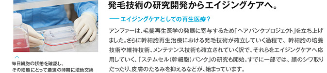 発毛技術の研究開発からエイジングケアへ。 エイジングケアとしての再生医療？ アンファーは、毛髪再生医学の発展に寄与するため「ヘアバンクプロジェクト」を立ち上げました。さらに幹細胞再生治療における発毛技術が確立していく過程で、幹細胞の培養技術、メンテナンス技術も確立されていく訳で、それらをエイジングケアへ応用していく、「ステムセル(幹細胞)バンク」の研究も開始。すでに一部では、顔のシワ取りだったり、皮膚のたるみを抑えるなどが、始まっています。