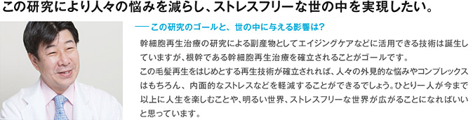 この研究により人々の悩みを減らし、ストレスフリーな世の中を実現したい。ーこの研究のゴールと、世の中に与える影響は？ 幹細胞再生治療の研究による副産物としてエイジングケアなどに活用できる技術は誕生していますが、根幹である幹細胞再生治療を確立されることがゴールです。 この毛髪再生をはじめとする再生技術が確立されれば、人々の外見的な悩みやコンプレックスはもちろん、内面的なストレスなどを軽減することができるでしょう。ひとり一人が今まで以上に人生を楽しむことや、明るい世界、ストレスフリーな世界が広がることになればいいと思っています。