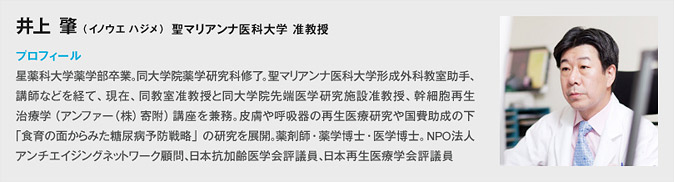井上 肇 （イノウエ ハジメ）プロフィール 星薬科大学薬学部卒業。同大学院薬学研究科修了。聖マリアンナ医科大学形成外科教室助手、講師などを経て、現在、同教室准教授と同大学院先端医学研究施設准教授、幹細胞再生治療学（アンファー（株）寄附）講座を兼務。皮膚や呼吸器の再生医療研究や国費助成の下「食育の面からみた糖尿病予防戦略」の研究を展開。薬剤師・薬学博士・医学博士。NPO 法人アンチエイジングネットワーク顧問、日本抗加齢医学会評議員、日本再生医療学会評議員