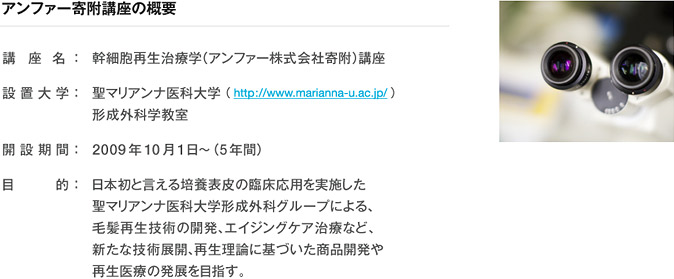 アンファー寄附講座の概要 幹細胞再生治療学（アンファー株式会社寄附）講座  聖マリアンナ医科大学 形成外科学教室 日本初と言える培養表皮の臨床応用を実施した 聖マリアンナ医科大学形成外科グループによる、 毛髪再生技術の開発、アンチエイジング治療など、 新たな技術展開、再生理論に基づいた商品開発や 再生医療の発展を目指す。