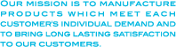 Our mission is to manufacture products which meet each customer's individual demand and to bring long lasting satisfaction to our customers.